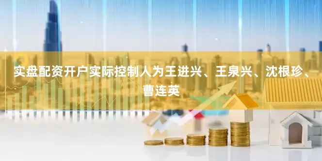 实盘配资开户实际控制人为王进兴、王泉兴、沈根珍、曹连英